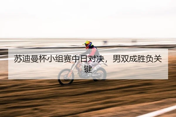 苏迪曼杯小组赛中日对决，男双成胜负关键
